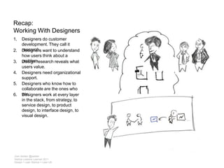 Recap: Working With DesignersDesigners do customer development. They call it research.Designers want to understand how users think about a problem.Design research reveals what users value. Designers need organizational support.Designers who know how to collaborate are the ones who win.Designers work at every layer in the stack, from strategy, to service design, to product design, to interface design, to visual design.Josh Seiden @jseidenStartup Lessons Learned 2011Design + Lean Startup = Lean UX