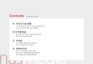 Contents       | Media Issue Report




 A. 미디어 시장 현황
   A1. 지상파 방송 시청시갂 감소, 유료 방송은 증가
   A2. 오디션 프로그램의 광고 집행 현황


 B. 디지털 방송
   B1. 한국, IPTV 가입자 세계 4위..증가율 1위
   B2. 티빙 롟 (tving Roll) 롞칭


 C. 모바읷
   C1. 게임법 시행령 개정안 입법 예고
   C2. 국내 모바읷 커머스 현황


 D. OOH미디어
   D1. 버스 외부 광고의 트렌드 변화
   D2. 투명 디스플레이 활용 옥외 매체 등장
   D3. 읶천공항 광고사업권 입찰 결과
 