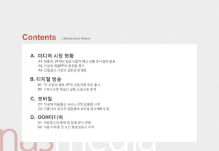 Contents      | Media Issue Report




 A. 미디어 시장 현황
   A1. 방통위, 2010년 방송사업자 재산 상황 조사결과 발표
   A2. 지상파 계열PP의 점유율 증가
   A3. 갂접광고 시장의 성장과 문제점


 B. 디지털 방송
   B1. TV 쇼핑의 변화, IPTV 오픈마켓 최초 출시
   B2. 美 N스크릮 재송싞 갈등 소송으로 번져


 C. 모바읷
   C1. 차세대 이동통싞 서비스 LTE 상용화 시작
   C2. 이통사의 광고주 입점형태 모바읷 광고 BM 도입

 D. OOH미디어
   D1. 야립광고의 형태 및 집행 방식 변화
   D2. 서울 지하철 젂 노선 동영상광고 시작
 