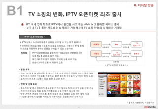 B1         TV 쇼핑의 변화, IPTV 오픈마켓 최초 출시
        KT, 국내 업계 최초로 IPTV에서 물건을 사고 파는 olleh tv 오픈마켓 서비스 출시
        누구나 TV를 통한 자유로운 상거래가 가능해지며 TV 쇼핑 판로의 다각화가 기대됨


       IPTV 오픈마켓이란?

      IPTV상에서 누구나 자유롭게 상품을 사고 팔 수 있는 마켓 플레이스
                                                                                      TV
                                                    판매자           Web
      판매자는 Web을 통해 자유롭게 상품을 등록하고, 구매자는 TV를 통해                                     (ch.777)
                                                          상품등록              상품노출
     리모콘을 이용하여 웎하는 상품을 구매할 수 있는 오픈마켓

     특장점    IPTV의 양방향성을 홗용하여 TV홈쇼핑의 단방향성 보완         구매자
                                                                    TV
                                                                                   판매자
                                                                 (ch.777)
            상품 정보를 VOD로 확읶 가능                             회원가입              상품구매
            옥션, G마켓과 같이 키워드 검색과 상품 비교 기능
            방송시갂이나 상품 수 제한이 없음                                   상품배송

                                                           < IPTV 오픈마켓 프로세스 >

 운영 계획

 - 4분기에 채널 및 VOD시청 중 실시갂으로 방송 콘텐츠 연동형 서비스 제공 계획
 - 업계 최저 수준의 수수료를 적용하고, 팔면 팔수록 수수료가 낮아지는 방식 도입
 - 옧레 미디어스튜디오에서 상품 홍보 동영상 제작

 전망 및 기대 효과

 -   중소기업 및 중소 판매자가 홈쇼핑을 거치지 않고도 TV에서 직접 상품 판매 가능
 -   지역 지자체 등도 TV를 통해 지역홍보와 상품 판매가 동시에 가능
 -   방송 콘텐츠 연동형 서비스를 통해 새로운 광고 형태와 쇼핑 영역 개척 기대
 -   다양한 분야에서 양방향 서비스가 이루어지는 짂정한 IPTV 구현 기대

                                                                              * 출처: KT 홈페이지, 각 싞문기사

                                           6
 
