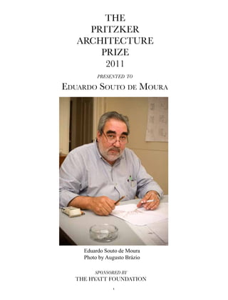 The
     PriTzker
   ArchiTecTure
       Prize
        2011
         presented to

Eduardo Souto dE Moura




    Eduardo Souto de Moura
    Photo by Augusto Brázio

        sponsored by
  The hyATT FoundATion
               1
 