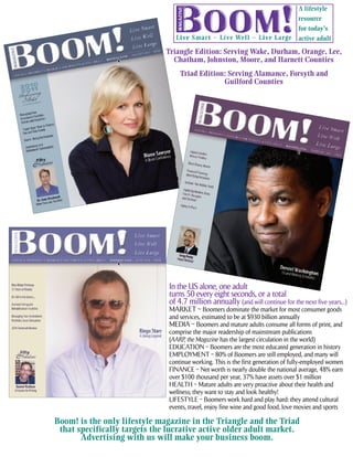 A lifestyle
                                                                                    resource
                                                                                    for today’s
                                                                                    active adult

                              Triangle Edition: Serving Wake, Durham, Orange, Lee,
                                Chatham, Johnston, Moore, and Harnett Counties
                                   Triad Edition: Serving Alamance, Forsyth and
                                                Guilford Counties




                               In the US alone, one adult
                               turns 50 every eight seconds, or a total
                               of 4.7 million annually (and will continue for the next five years...)
                               MARKET ~ Boomers dominate the market for most consumer goods
                               and services, estimated to be at $930 billion annually
                               MEDIA ~ Boomers and mature adults consume all forms of print, and
                               comprise the major readership of mainstream publications
                               (AARP, the Magazine has the largest circulation in the world)
                               EDUCATION ~ Boomers are the most educated generation in history
                               EMPLOYMENT ~ 80% of Boomers are still employed, and many will
                               continue working. This is the first generation of fully-employed women
                               FINANCE ~ Net worth is nearly double the national average, 48% earn
                               over $100 thousand per year, 37% have assets over $1 million
                               HEALTH ~ Mature adults are very proactive about their health and
                               wellness; they want to stay and look healthy!
                               LIFESTYLE ~ Boomers work hard and play hard: they attend cultural
                               events, travel, enjoy fine wine and good food, love movies and sports

Boom! is the only lifestyle magazine in the Triangle and the Triad
 that specifically targets the lucrative active older adult market.
       Advertising with us will make your business boom.
 