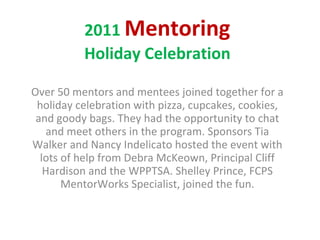 2011  Mentoring Holiday Celebration Over 50 mentors and mentees joined together for a holiday celebration with pizza, cupcakes, cookies, and goody bags. They had the opportunity to chat and meet others in the program. Sponsors Tia Walker and Nancy Indelicato hosted the event with lots of help from Debra McKeown, Principal Cliff Hardison and the WPPTSA. Shelley Prince, FCPS MentorWorks Specialist, joined the fun. 
