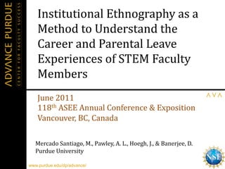 Institutional	
  Ethnography	
  as	
  a	
  
    Method	
  to	
  Understand	
  the	
  
    Career	
  and	
  Parental	
  Leave	
  
    Experiences	
  of	
  STEM	
  Faculty	
  
    Members	
  
                                                                                                        	
  
    June	
  2011	
  
    118th	
  ASEE	
  Annual	
  Conference	
  &	
  Exposition	
  
    Vancouver,	
  BC,	
  Canada	
  
    	
  
   Mercado	
  Santiago,	
  M.,	
  Pawley,	
  A.	
  L.,	
  Hoegh,	
  J.,	
  &	
  Banerjee,	
  D.	
  
   Purdue	
  University	
  

www.purdue.edu/dp/advance/                                                                            1	
  
 