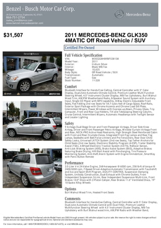 Benzel - Busch Motor Car Corp.
  28 Grand Avenue, Englewood, NJ, 07631
  866-751-2754
  isales_crm@bbmcc.com
  www.benzel.mercedescenter.com



$31,507                                                            2011 MERCEDES-BENZ GLK350
                                                                   4MATIC Off Road Vehicle / SUV
                                                                   Certified Pre-Owned
                                                                   Full Vehicle Specification
                                                                   VIN:                          WDCGG8HB9BF538138
                                                                   Model Year:                   2011
                                                                   Exterior:                     Iridium Silver
                                                                   Interior:                     Black MB-Tex
                                                                   Mileage:                      10,425
                                                                   Body Style:                   Off Road Vehicle / SUV
                                                                   Transmission:                 Automatic
                                                                   Fuel Type:                    Gas
                                                                   Stock Number:                 11-328

                                                                   Comfort
                                                                   Bluetooth Interface for Hands-Free Calling, Central Controller with 5" Color
                                                                   Display, Dual-Zone Automatic Climate Control, Premium Leather Multi-Function
                                                                   Steering Wheel, 4.5" Instrument Cluster Display, MB-Tex Upholstery, Burl Walnut
                                                                   Wood Trim, AM/FM Weatherband Radio, 8-Speaker Sound System with Auxiliary
                                                                   Input, Single CD Player with MP3 capability, 8-Way Electric Adjustable Front
                                                                   Seats, Flat Folding 2nd row Seats for 54.7 cubic feet of Cargo Space, Roof Rails,
                                                                   Exterior Sport Package with Chrome Accents and Chrome Load Sill Plate,
                                                                   Intermittent Wipers, Power Windows with Express up/down, Privacy Glass, Trip
                                                                   Computer, Front and Rear Cup Holders, Tilt and Telescoping Steering Column,
                                                                   Cruise Control, Intermittent Wipers, Automatic Headlamps with Twilight Sensor
                                                                   and Locator Lighting

                                                                   Safety
                                                                   9 Airbags Dual-Stage Driver and Front Passenger Airbags, Driver Side Knee
                                                                   Airbag, Driver and Front Passenger Pelvic Airbags, Window Curtain Airbags Front
                                                                   and Rear, NECK-PRO Active Head Restraints, High Strength Steel Reinforced Cabin
                                                                   with Front and Rear Crumple Zones, Integrated Front Fog Lamps and Rear Fog
                                                                   Lamps, Seatbelts with Belt-Force Limiters and Pre-Tensioners, Rear Door Child
                                                                   Safety Locks, Universal LATCH System (2nd row Seats), Top Tether Anchors for
                                                                   Child Seats (2nd row Seats), Electronic Stability Program (4-ESP), Trailer Stability
                                                                   Assist (TSA), 4-Wheel Electronic Traction System (4-ETS), Rollover Sensor,
                                                                   Anti-Lock Braking System (ABS), Brake Assist System (BAS), Adaptive Brakes
                                                                   featuring Brake Drying, Hill-Start Assist with Pre-charging, Tire Pressure
                                                                   Monitoring System, Anti-theft Alarm System with Engine Immobilizer, SmartKey
                                                                   with Panic Button Remote

                                                                   Performance
                                                                   3.5 Liter V-6 24-Valve Engine, 268-horsepower @ 6000 rpm, 258 lb-ft of torque @
                                                                   2400-5000 rpm, 7-Speed Driver-Adaptive Automatic Transmission with Touchshift
                                                                   and Eco and Sport Shift Program, AGILITY CONTROL Suspension Damping
                                                                   System, Unibody Construction, Dual-Exhaust with Chrome Outlets, Front
                                                                   Independent Suspension 3-Link, Rear Independent Suspension Multi-Link, Front
                                                                   Brakes 13.0" Discs with 2-Piston Caliper, Rear Brakes 11.6" Ventilated Discs, 19"
                                                                   10-Spoke Alloy Wheels

                                                                   Options
                                                                   Burl Walnut Wood Trim, Heated Front Seats

                                                                   Comments
                                                                   Bluetooth Interface for Hands-free Calling, Central Controller with 5' Color Display,
                                                                   Dual-zone Automatic Climate Control with Dust Filter, Premium Leather
                                                                   Multifunction Steering Wheel with 4.5' Instrument Cluster Display, MB-Tex
                                                                   Upholstery with Burl Walnut wood trim, AM/FM Radio with Weather Band,

Eligible Mercedes-Benz Certified Pre-Owned vehicle Model Years are 2003 through present. All vehicles subject to prior sale. We reserve the right to make changes without
notice and are not responsible for typographical errors. Optional and standard accessories may vary.

For more information, call 1-800-FOR-MERCEDES (1-800-367-6372), or visit MBUSA.com.
 