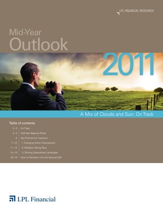 2011 MID-YEAR OUTLOOK
                                                                    LPL FINANCIAL RESEARCH




Mid-Year
Outlook
                                                            2011
                                                   A Mix of Clouds and Sun: On Track
Table of contents
  2–3     On Track

  4–5     Mid-Year Balance Sheet

     6    Key Themes for Investors

 7 – 10   1. Changing Policy Prescriptions

11 – 13   2. Reflation Taking Root

14 – 15    3. Shifting Geopolitical Landscape

16– 18    How to Transition into the Second Half
 