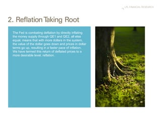 The Fed is combating deflation by directly inflating the money supply through QE1 and QE2, all else equal, means that with more dollars in the system, the value of the dollar goes down and prices in dollar terms go up, resulting in a faster pace of inflation. We have termed this return of deflated prices to a more desirable level, reflation. 