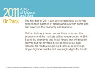 The economic forecasts set forth in the presentation may not develop as predicted and there can be no guarantee that strategies promoted will be successful.  The first half of 2011 can be characterized as having experienced patches of clouds and sun with some ups and downs in the economy and markets.  Neither bulls nor bears, we continue to expect the economy and the markets will be range-bound in 2011. Bound by economic and fiscal forces that will restrain growth, but not reverse it, we adhere to our prior forecast for modest single-digit rates of return: high single-digits for stocks and low single-digits for bonds. 