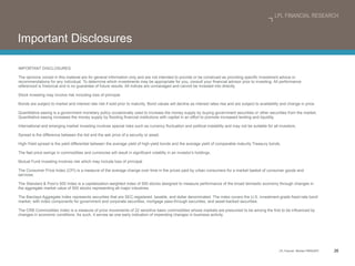 Important Disclosures IMPORTANT DISCLOSURES  The opinions voiced in this material are for general information only and are not intended to provide or be construed as providing specific investment advice or recommendations for any individual. To determine which investments may be appropriate for you, consult your financial advisor prior to investing. All performance referenced is historical and is no guarantee of future results. All indices are unmanaged and cannot be invested into directly. Stock investing may involve risk including loss of principal. Bonds are subject to market and interest rate risk if sold prior to maturity. Bond values will decline as interest rates rise and are subject to availability and change in price. Quantitative easing is a government monetary policy occasionally used to increase the money supply by buying government securities or other securities from the market. Quantitative easing increases the money supply by flooding financial institutions with capital in an effort to promote increased lending and liquidity. International and emerging market investing involves special risks such as currency fluctuation and political instability and may not be suitable for all investors. Spread is the difference between the bid and the ask price of a security or asset. High-Yield spread is the yield differential between the average yield of high-yield bonds and the average yield of comparable maturity Treasury bonds. The fast price swings in commodities and currencies will result in significant volatility in an investor ’s holdings. Mutual Fund investing involves risk which may include loss of principal. The Consumer Price Index (CPI) is a measure of the average change over time in the prices paid by urban consumers for a market basket of consumer goods and services. The Standard & Poor ’s 500 Index is a capitalization-weighted index of 500 stocks designed to measure performance of the broad domestic economy through changes in the aggregate market value of 500 stocks representing all major industries. The Barclays Aggregate Index represents securities that are SEC-registered, taxable, and dollar denominated. The index covers the U.S. investment-grade fixed-rate bond market, with index components for government and corporate securities, mortgage pass-through securities, and asset-backed securities. The CRB Commodities Index is a measure of price movements of 22 sensitive basic commodities whose markets are presumed to be among the first to be influenced by changes in economic conditions. As such, it serves as one early indication of impending changes in business activity. 