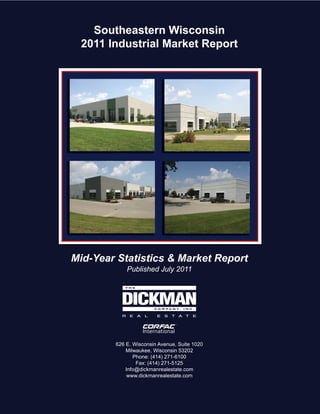 Southeastern Wisconsin
 2011 Industrial Market Report




Mid-Year Statistics & Market Report
            Published July 2011




        626 E. Wisconsin Avenue, Suite 1020
            Milwaukee, Wisconsin 53202
               Phone: (414) 271-6100
                Fax: (414) 271-5125
            Info@dickmanrealestate.com
             www.dickmanrealestate.com
 