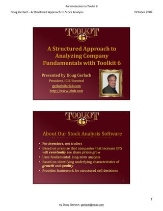An Introduction to Toolkit 6

Doug Gerlach - A Structured Approach to Stock Analysis                         October 2009




                        A Structured Approach to
                           Analyzing Company
                       Fundamentals with Toolkit 6
                       Presented by Doug Gerlach
                            President,
                            President, ICLUBcentral
                              gerlach@iclub.com
                            http://www.iclub.com
                                                                           1




                       About Our Stock Analysis Software
                    • For investors, not traders
                          investors,
                    • Based on premise that companies that increase EPS
                      will eventually see share prices grow
                    • Uses fundamental, long-term analysis
                                          long-
                    • Based on identifying underlying characteristics of
                      growth and quality
                    • Provides framework for structured sell decisions

                                                                           2




                                                                                         1
                                    by Doug Gerlach, gerlach@iclub.com
 