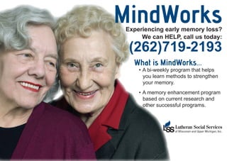 MindWorks
 Experiencing early memory loss?
      We can HELP, call us today:

  (262)719-2193
   What is MindWorks...
     •	 A bi-weekly program that helps
        you learn methods to strengthen
        your memory.
     •	 A memory enhancement program
        based on current research and
        other successful programs.
 