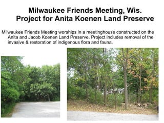 Milwaukee Friends Meeting, Wis. Project for Anita Koenen Land Preserve  Milwaukee Friends Meeting worships in a meetinghouse constructed on the Anita and Jacob Koenen Land Preserve. Project includes removal of the invasive & restoration of indigenous flora and fauna. 