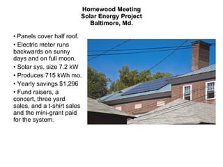 Homewood Meeting Solar Energy Project Baltimore, Md. Panels cover half roof.  Electric meter runs backwards on sunny days and on full moon. Solar sys. size 7.2 kW Produces 715 kWh mo. Yearly savings $1,296 Fund raisers, a concert, three yard sales, and a t-shirt sales and the mini-grant paid for the system .  