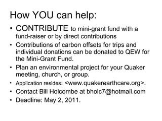 How YOU can help: CONTRIBUTE  to mini-grant fund with a fund-raiser or by direct contributions Contributions of carbon offsets for trips and individual donations can be donated to QEW for the Mini-Grant Fund.  Plan an environmental project for your Quaker meeting, church, or group.  Application resides : <www.quakerearthcare.org>.  Contact Bill Holcombe at bholc7@hotmail.com Deadline: May 2, 2011. 