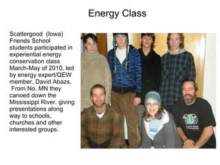 Energy Class Scattergood  (Iowa) Friends School students participated in experiential energy conservation class March-May of 2010, led by energy expert/QEW member, David Abazs.  From No. MN they canoed down the Mississippi River. giving presentations along way to schools, churches and other interested groups.  