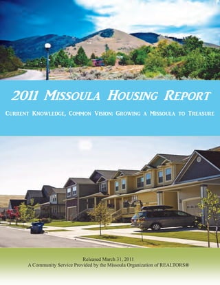 2011 Missoula Housing Report
Current Knowledge, Common Vision: Growing a Missoula to Treasure




                              Released March 31, 2011
      A Community Service Provided by the Missoula Organization of REALTORS®


                                                                               1
 