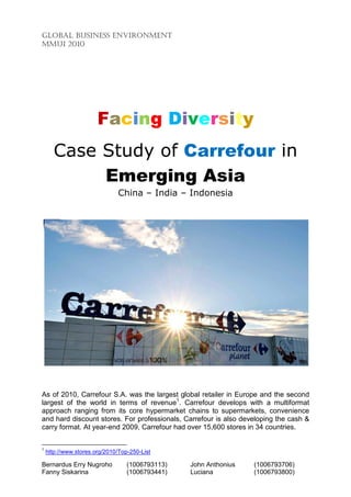 GLOBAL BUSINESS ENVIRONMENT
MMUI 2010




                       Facing Diversity
       Case Study of Carrefour in
            Emerging Asia
                              China – India – Indonesia




As of 2010, Carrefour S.A. was the largest global retailer in Europe and the second
largest of the world in terms of revenue1. Carrefour develops with a multiformat
approach ranging from its core hypermarket chains to supermarkets, convenience
and hard discount stores. For professionals, Carrefour is also developing the cash &
carry format. At year-end 2009, Carrefour had over 15,600 stores in 34 countries.


1
    http://www.stores.org/2010/Top-250-List

Bernardus Erry Nugroho            (1006793113)   John Anthonius   (1006793706)
Fanny Siskarina                   (1006793441)   Luciana          (1006793800)
 