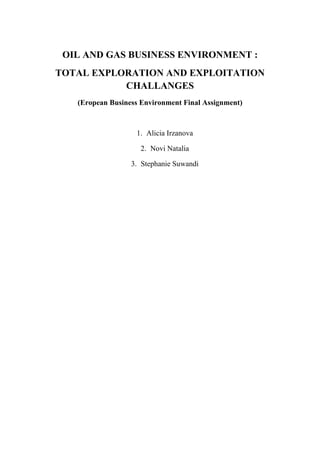 OIL AND GAS BUSINESS ENVIRONMENT :
TOTAL EXPLORATION AND EXPLOITATION
           CHALLANGES
   (Eropean Business Environment Final Assignment)



                   1. Alicia Irzanova

                    2. Novi Natalia

                  3. Stephanie Suwandi
 