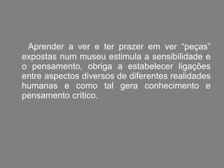 Aprender a ver e ter prazer em ver “peças” expostas num museu estimula a sensibilidade e o pensamento, obriga a estabelecer ligações entre aspectos diversos de diferentes realidades humanas e como tal gera conhecimento e pensamento crítico. 