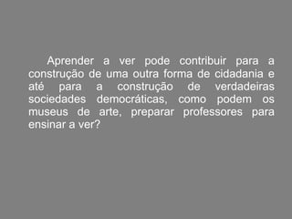 Aprender a ver pode contribuir para a construção de uma outra forma de cidadania e até para a construção de verdadeiras sociedades democráticas, como podem os museus de arte, preparar professores para ensinar a ver?  