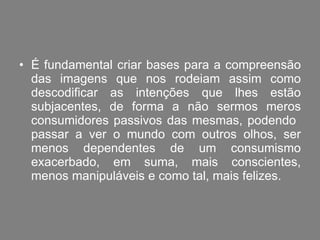 É fundamental criar bases para a compreensão das imagens que nos rodeiam assim como descodificar as intenções que lhes estão subjacentes, de forma a não sermos meros consumidores passivos das mesmas, podendo  passar a ver o mundo com outros olhos, ser menos dependentes de um consumismo exacerbado, em suma, mais conscientes, menos manipuláveis e como tal, mais felizes. 
