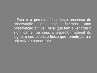 Esta é a primeira fase deste processo de observação, ou seja, fizemos uma observação a nível literal que tem a ver com o significante, ou seja, o aspecto material do signo, o seu aspecto físico que remete para o objectivo e consciente. 