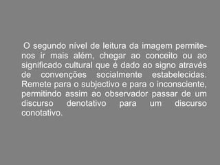 O segundo nível de leitura da imagem permite-nos ir mais além, chegar ao conceito ou ao significado cultural que é dado ao signo através de convenções socialmente estabelecidas. Remete para o subjectivo e para o inconsciente, permitindo assim ao observador passar de um discurso denotativo para um discurso conotativo.  