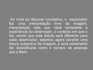 Ao nível do discurso conotativo, o  espectador faz uma interpretação livre da imagem, interpretação esta que varia consoante a experiência do observador, o contexto em que o faz, sendo que esta leitura será diferente para cada observador; estamos agora perante uma leitura subjectiva da imagem, e será certamente tão diversificada como o número de pessoas que a lêem. 