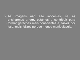 As imagens não são inocentes, se as ensinarmos a  ver,  estamos a contribuir para formar gerações mais conscientes e, talvez por isso, mais felizes porque menos manipuláveis. 