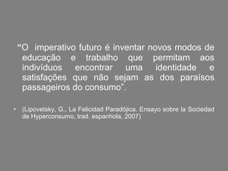 “ O  imperativo futuro é inventar novos modos de educação e trabalho que permitam aos indivíduos encontrar uma identidade e satisfações que não sejam as dos paraísos passageiros do consumo”.  (Lipovetsky, G., La Felicidad Paradójica. Ensayo sobre la Sociedad de Hyperconsumo, trad. espanhola, 2007) 