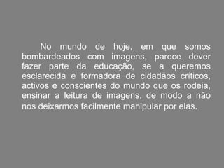 No mundo de hoje, em que somos bombardeados com imagens, parece dever fazer parte da educação, se a queremos esclarecida e formadora de cidadãos críticos, activos e conscientes do mundo que os rodeia, ensinar a leitura de imagens, de modo a não nos deixarmos facilmente manipular por elas .   
