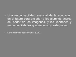 Una responsabilidad esencial de la educación en el futuro será enseñar a los alumnos acerca del poder de las imágenes, y las libertades y responsabilidades que vienen con este poder. Kerry Freedman  (Barcelona, 2006)  