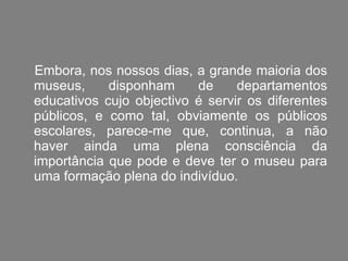 Embora, nos nossos dias, a grande maioria dos museus, disponham de departamentos educativos cujo objectivo é servir os diferentes públicos, e como tal, obviamente os públicos escolares, parece-me que, continua, a não haver ainda uma plena consciência da importância que pode e deve ter o museu para uma formação plena do indivíduo. 