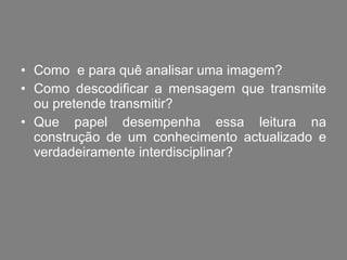 Como  e para quê analisar uma imagem?  Como descodificar a mensagem que transmite ou pretende transmitir? Que papel desempenha essa leitura na construção de um conhecimento actualizado e verdadeiramente interdisciplinar? 