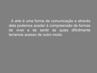 A arte é uma forma de comunicação e através
dela podemos aceder à compreensão de formas
de viver e de sentir às quais dificilmente
teríamos acesso de outro modo.
 