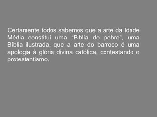 Certamente todos sabemos que a arte da Idade
Média constitui uma “Biblia do pobre”, uma
Bíblia ilustrada, que a arte do barroco é uma
apologia à glória divina católica, contestando o
protestantismo.
 