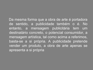 Da mesma forma que a obra de arte é portadora
de sentido, a publicidade também o é. No
entanto, a mensagem publicitária tem um
destinatário concreto, o potencial consumidor, a
mensagem artística, tal como acima a referimos,
basta-se a si própria. A publicidade pretende
vender um produto, a obra de arte apenas se
apresenta a si própria
 
