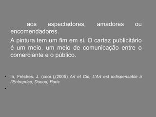 aos    espectadores,     amadores       ou
    encomendadores.
    A pintura tem um fim em si. O cartaz publicitário
    é um meio, um meio de comunicação entre o
    comerciante e o público.


• In, Frèches. J. (coor.),(2005) Art et Cie, L'Art est indispensable à
  l'Entreprise, Dunod, Paris
•
 