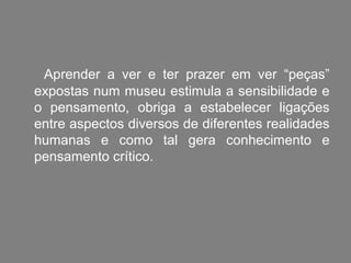 Aprender a ver e ter prazer em ver “peças”
expostas num museu estimula a sensibilidade e
o pensamento, obriga a estabelecer ligações
entre aspectos diversos de diferentes realidades
humanas e como tal gera conhecimento e
pensamento crítico.
 
