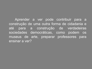 Aprender a ver pode contribuir para a
construção de uma outra forma de cidadania e
até para a construção de verdadeiras
sociedades democráticas, como podem os
museus de arte, preparar professores para
ensinar a ver?
 