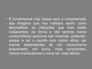 • É fundamental criar bases para a compreensão
  das imagens que nos rodeiam assim como
  descodificar as intenções que lhes estão
  subjacentes, de forma a não sermos meros
  consumidores passivos das mesmas, podendo
  passar a ver o mundo com outros olhos, ser
  menos dependentes de um consumismo
  exacerbado, em suma, mais conscientes,
  menos manipuláveis e como tal, mais felizes.
 