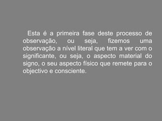 Esta é a primeira fase deste processo de
observação,     ou     seja,    fizemos    uma
observação a nível literal que tem a ver com o
significante, ou seja, o aspecto material do
signo, o seu aspecto físico que remete para o
objectivo e consciente.
 