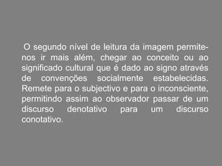 O segundo nível de leitura da imagem permite-
nos ir mais além, chegar ao conceito ou ao
significado cultural que é dado ao signo através
de convenções socialmente estabelecidas.
Remete para o subjectivo e para o inconsciente,
permitindo assim ao observador passar de um
discurso    denotativo     para  um     discurso
conotativo.
 
