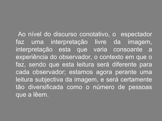 Ao nível do discurso conotativo, o espectador
faz uma interpretação livre da imagem,
interpretação esta que varia consoante a
experiência do observador, o contexto em que o
faz, sendo que esta leitura será diferente para
cada observador; estamos agora perante uma
leitura subjectiva da imagem, e será certamente
tão diversificada como o número de pessoas
que a lêem.
 