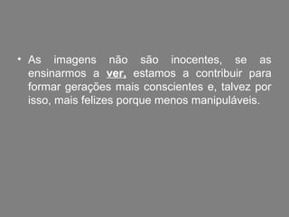 • As imagens não são inocentes, se as
  ensinarmos a ver, estamos a contribuir para
  formar gerações mais conscientes e, talvez por
  isso, mais felizes porque menos manipuláveis.
 