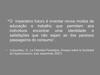 “O imperativo futuro é inventar novos modos de
  educação e trabalho que permitam aos
  indivíduos encontrar uma identidade e
  satisfações que não sejam as dos paraísos
  passageiros do consumo”.

• (Lipovetsky, G., La Felicidad Paradójica. Ensayo sobre la Sociedad
  de Hyperconsumo, trad. espanhola, 2007)
 