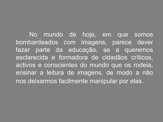 No mundo de hoje, em que somos
bombardeados com imagens, parece dever
fazer parte da educação, se a queremos
esclarecida e formadora de cidadãos críticos,
activos e conscientes do mundo que os rodeia,
ensinar a leitura de imagens, de modo a não
nos deixarmos facilmente manipular por elas .
 