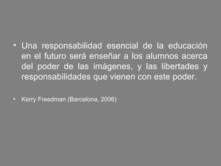 • Una responsabilidad esencial de la educación
  en el futuro será enseñar a los alumnos acerca
  del poder de las imágenes, y las libertades y
  responsabilidades que vienen con este poder.

• Kerry Freedman (Barcelona, 2006)
 