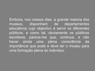 Embora, nos nossos dias, a grande maioria dos
museus,     disponham     de     departamentos
educativos cujo objectivo é servir os diferentes
públicos, e como tal, obviamente os públicos
escolares, parece-me que, continua, a não
haver ainda uma plena consciência da
importância que pode e deve ter o museu para
uma formação plena do indivíduo.
 
